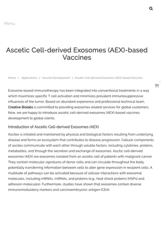 Exosome-based immunotherapy has been integrated into conventional treatments in a way
which maximizes specific T cell activation and minimizes prevalent immunosuppressive
influences of the tumor. Based on abundant experience and professional technical team,
Creative Biolabs is committed to providing exosomes related services for global customers.
Now, we are happy to introduce ascetic cell-derived exosomes (AEX)-based vaccines
development to global clients.
Introduction of Ascetic Cell-derived Exosomes (AEX)
Ascites is initiated and maintained by physical and biological factors resulting from underlying
disease and forms an ecosystem that contributes to disease progression. Cellular components
of ascites communicate with each other through soluble factors, including cytokines, proteins,
metabolites, and through the secretion and exchange of exosomes. Ascitic cell-derived
exosomes (AEX) are exosomes isolated from an ascetic cell of patients with malignant cancer.
They contain molecular signatures of donor cells and can circulate throughout the body,
potentially transferring information between cells to alter gene expression in recipient cells. A
multitude of pathways can be activated because of cellular interactions with exosomal
molecules, including mRNAs, miRNAs, and proteins (e.g., heat shock proteins [HSPs] and
adhesion molecules). Furthermore, studies have shown that exosomes contain diverse
immunomodulatory markers and carcinoembryonic antigen (CEA).
Ascetic Cell-derived Exosomes (AEX)-based
Vaccines
Home  Applications  Vaccine Development  Ascetic Cell-derived Exosomes (AEX)-based Vaccines

Menu

0
 