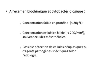 • A l’examen biochimique et cytobactériologique :
ₒ Concentration faible en protéine (< 20g/L)
ₒ Concentration cellulaire faible ( < 200/mm³),
souvent cellules mésothéliales.
ₒ Possible détection de cellules néoplasiques ou
d’agents pathogènes spécifiques selon
l’étiologie.
 