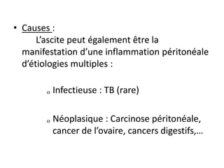 • Causes :
L’ascite peut également être la
manifestation d’une inflammation péritonéale
d’étiologies multiples :
ₒ Infectieuse : TB (rare)
ₒ Néoplasique : Carcinose péritonéale,
cancer de l’ovaire, cancers digestifs,…
 