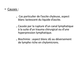 • Causes :
ₒ Cas particulier de l’ascite chyleuse, aspect
blanc lactescent du liquide d’ascite.
ₒ Causée par la rupture d’un canal lymphatique
à la suite d’un trauma chirurgical ou d’une
hyperpression lymphatique.
ₒ Biochimie : aspect blanc dû au déversement
de lymphe riche en chylomicrons.
 