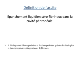 Définition de l’ascite
Epanchement liquidien séro-fibrineux dans la
cavité péritonéale.
• A distinguer de l’hémopéritoine et du cholépéritoine qui ont des étiologies
et des circonstances diagnostiques différentes.
 