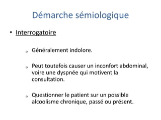 Démarche sémiologique
• Interrogatoire
ₒ Généralement indolore.
ₒ Peut toutefois causer un inconfort abdominal,
voire une dyspnée qui motivent la
consultation.
ₒ Questionner le patient sur un possible
alcoolisme chronique, passé ou présent.
 