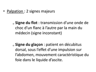 • Palpation : 2 signes majeurs
ₒ Signe du flot : transmission d’une onde de
choc d’un flanc à l’autre par la main du
médecin (signe inconstant)
ₒ Signe du glaçon : patient en décubitus
dorsal, sous l’effet d’une impulsion sur
l’abdomen, mouvement caractéristique du
foie dans le liquide d’ascite.
 