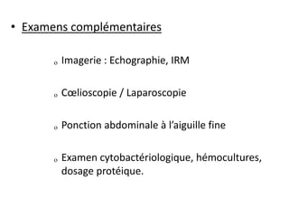 • Examens complémentaires
ₒ Imagerie : Echographie, IRM
ₒ Cœlioscopie / Laparoscopie
ₒ Ponction abdominale à l’aiguille fine
ₒ Examen cytobactériologique, hémocultures,
dosage protéique.
 