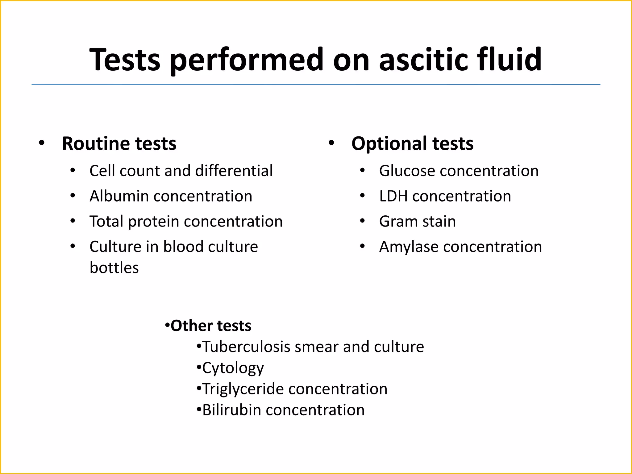 Tests performed on ascitic fluid
• Routine tests
• Cell count and differential
• Albumin concentration
• Total protein concentration
• Culture in blood culture
bottles
• Optional tests
• Glucose concentration
• LDH concentration
• Gram stain
• Amylase concentration
•Other tests
•Tuberculosis smear and culture
•Cytology
•Triglyceride concentration
•Bilirubin concentration
 