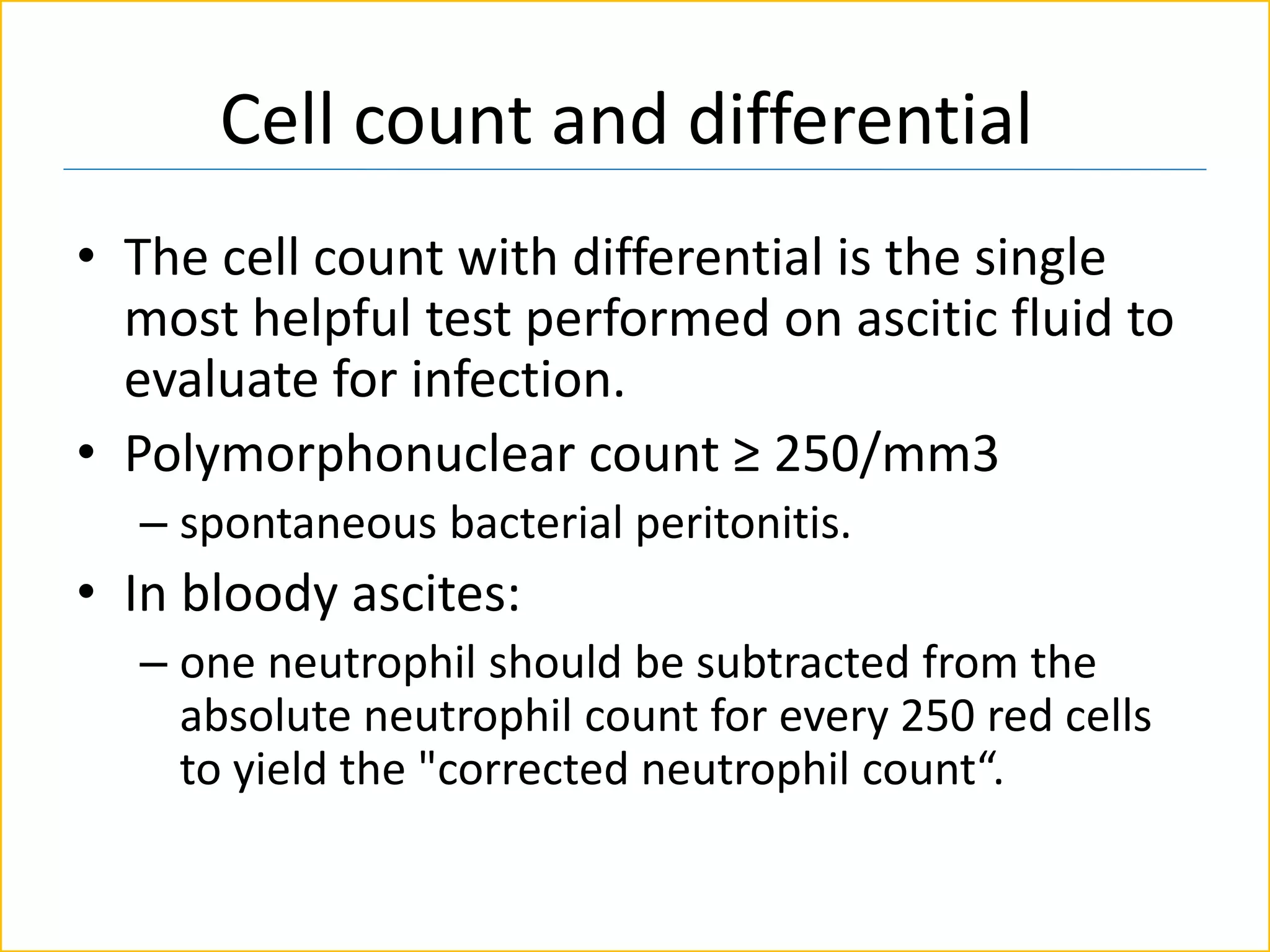 Cell count and differential
• The cell count with differential is the single
most helpful test performed on ascitic fluid to
evaluate for infection.
• Polymorphonuclear count ≥ 250/mm3
– spontaneous bacterial peritonitis.
• In bloody ascites:
– one neutrophil should be subtracted from the
absolute neutrophil count for every 250 red cells
to yield the "corrected neutrophil count“.
 