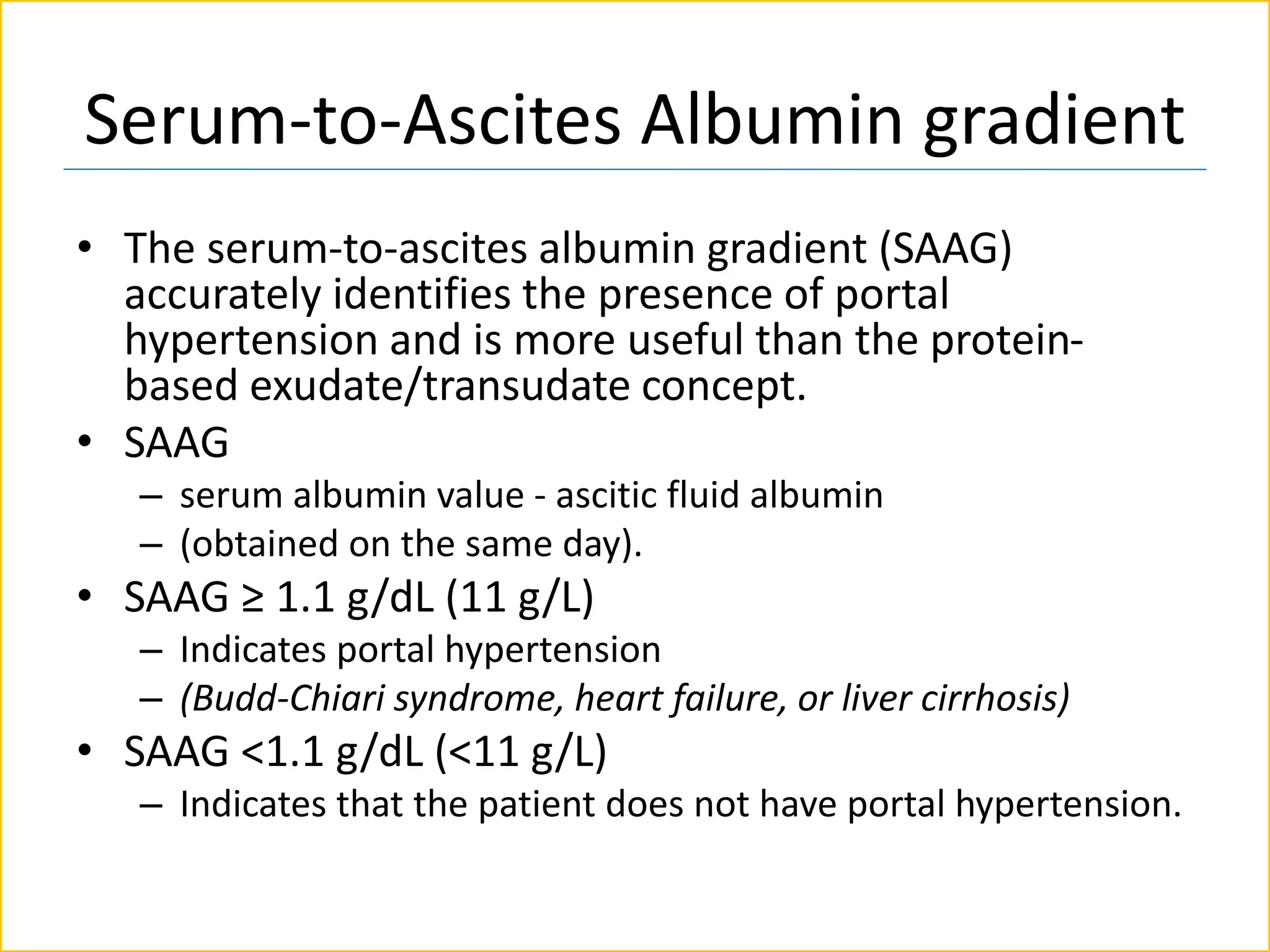 Serum-to-Ascites Albumin gradient
• The serum-to-ascites albumin gradient (SAAG)
accurately identifies the presence of portal
hypertension and is more useful than the protein-
based exudate/transudate concept.
• SAAG
– serum albumin value - ascitic fluid albumin
– (obtained on the same day).
• SAAG ≥ 1.1 g/dL (11 g/L)
– Indicates portal hypertension
– (Budd-Chiari syndrome, heart failure, or liver cirrhosis)
• SAAG <1.1 g/dL (<11 g/L)
– Indicates that the patient does not have portal hypertension.
 