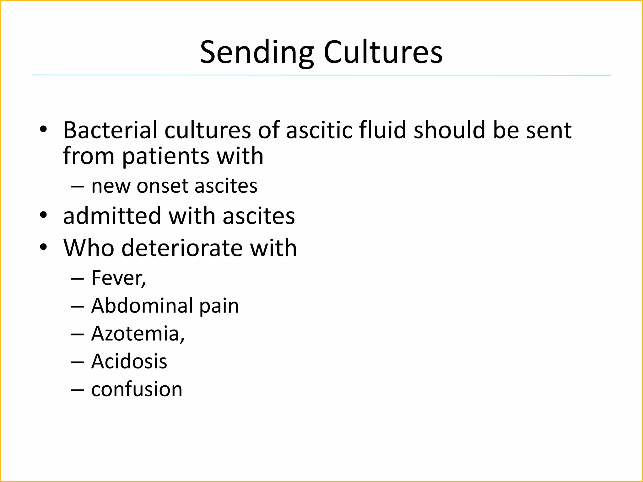 Sending Cultures
• Bacterial cultures of ascitic fluid should be sent
from patients with
– new onset ascites
• admitted with ascites
• Who deteriorate with
– Fever,
– Abdominal pain
– Azotemia,
– Acidosis
– confusion
 