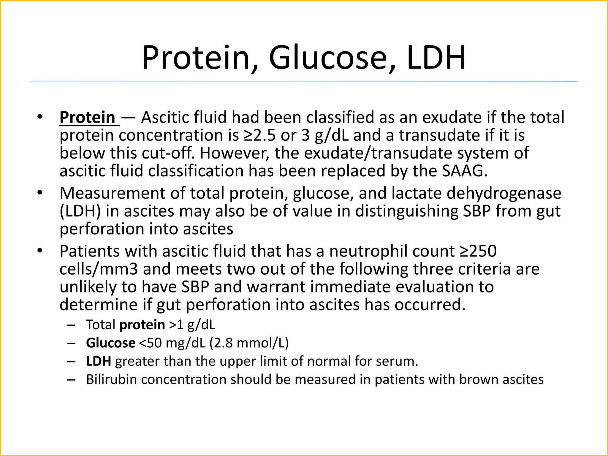 Protein, Glucose, LDH
• Protein — Ascitic fluid had been classified as an exudate if the total
protein concentration is ≥2.5 or 3 g/dL and a transudate if it is
below this cut-off. However, the exudate/transudate system of
ascitic fluid classification has been replaced by the SAAG.
• Measurement of total protein, glucose, and lactate dehydrogenase
(LDH) in ascites may also be of value in distinguishing SBP from gut
perforation into ascites
• Patients with ascitic fluid that has a neutrophil count ≥250
cells/mm3 and meets two out of the following three criteria are
unlikely to have SBP and warrant immediate evaluation to
determine if gut perforation into ascites has occurred.
– Total protein >1 g/dL
– Glucose <50 mg/dL (2.8 mmol/L)
– LDH greater than the upper limit of normal for serum.
– Bilirubin concentration should be measured in patients with brown ascites
 