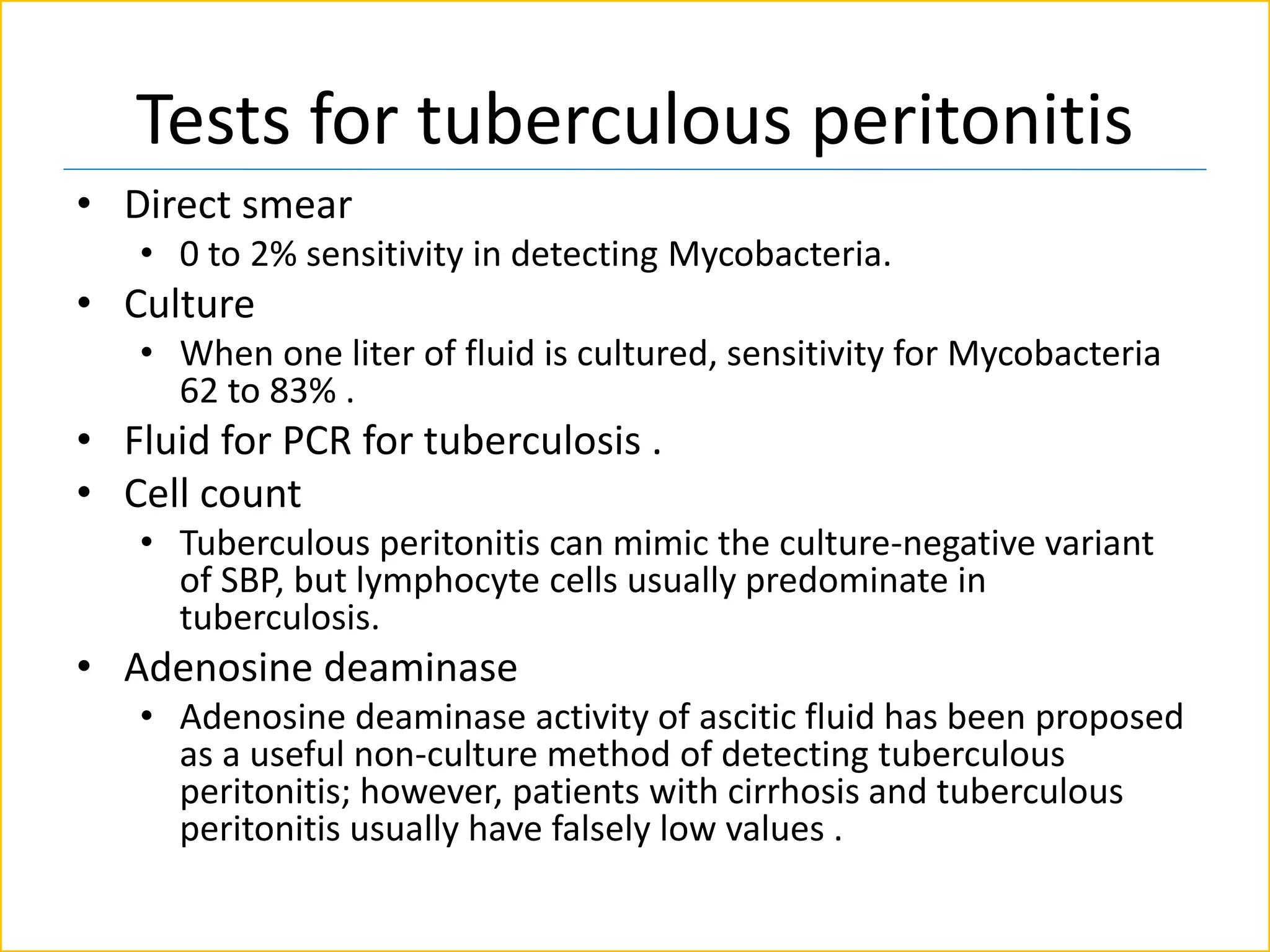 Tests for tuberculous peritonitis
• Direct smear
• 0 to 2% sensitivity in detecting Mycobacteria.
• Culture
• When one liter of fluid is cultured, sensitivity for Mycobacteria
62 to 83% .
• Fluid for PCR for tuberculosis .
• Cell count
• Tuberculous peritonitis can mimic the culture-negative variant
of SBP, but lymphocyte cells usually predominate in
tuberculosis.
• Adenosine deaminase
• Adenosine deaminase activity of ascitic fluid has been proposed
as a useful non-culture method of detecting tuberculous
peritonitis; however, patients with cirrhosis and tuberculous
peritonitis usually have falsely low values .
 