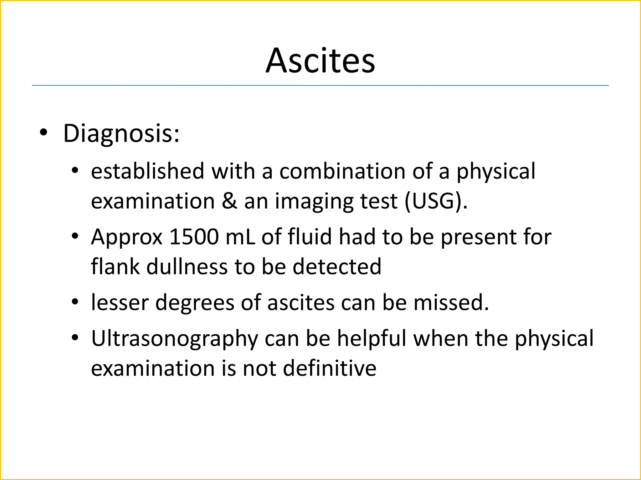 Ascites
• Diagnosis:
• established with a combination of a physical
examination & an imaging test (USG).
• Approx 1500 mL of fluid had to be present for
flank dullness to be detected
• lesser degrees of ascites can be missed.
• Ultrasonography can be helpful when the physical
examination is not definitive
 
