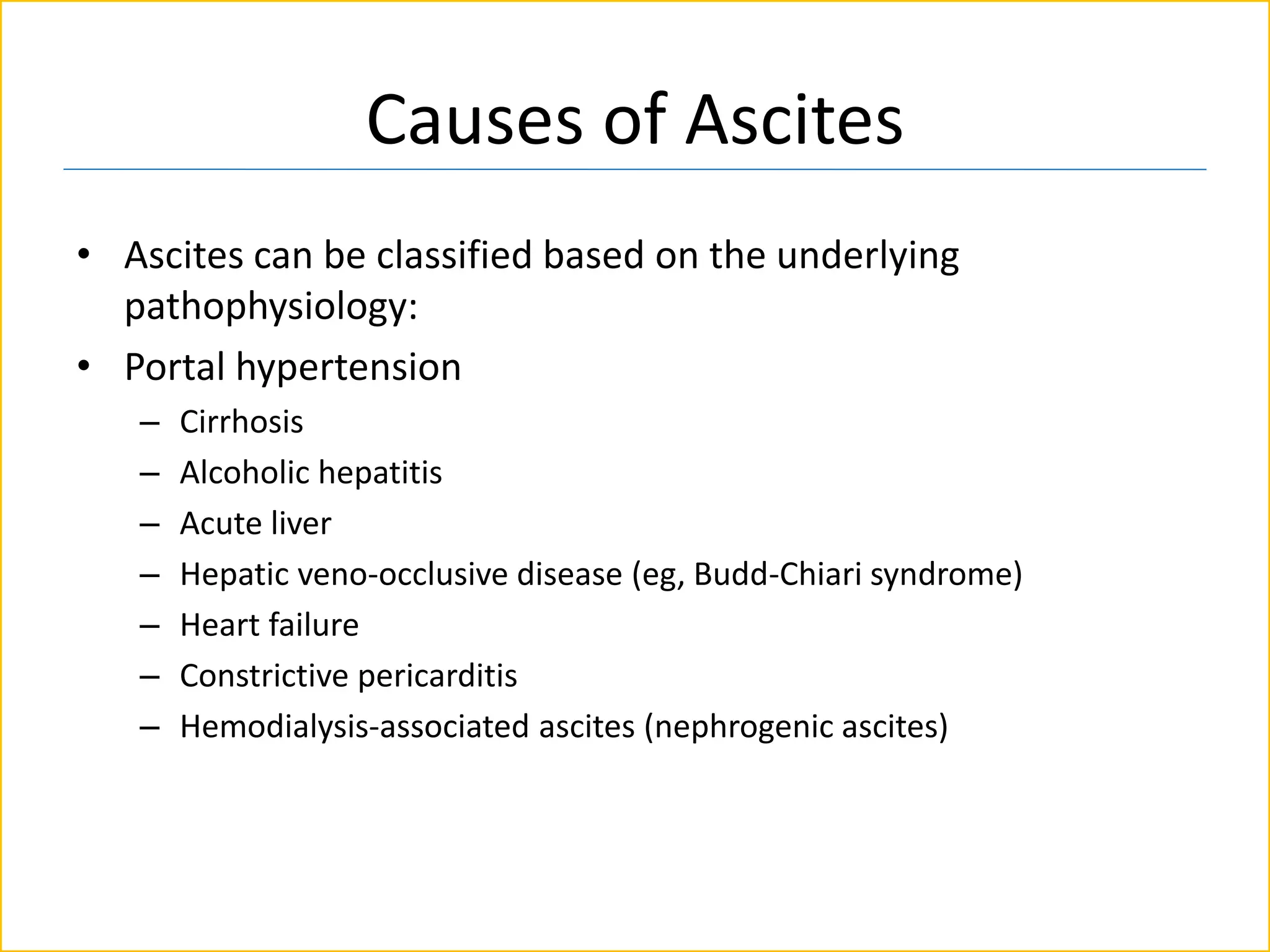Causes of Ascites
• Ascites can be classified based on the underlying
pathophysiology:
• Portal hypertension
– Cirrhosis
– Alcoholic hepatitis
– Acute liver
– Hepatic veno-occlusive disease (eg, Budd-Chiari syndrome)
– Heart failure
– Constrictive pericarditis
– Hemodialysis-associated ascites (nephrogenic ascites)
 