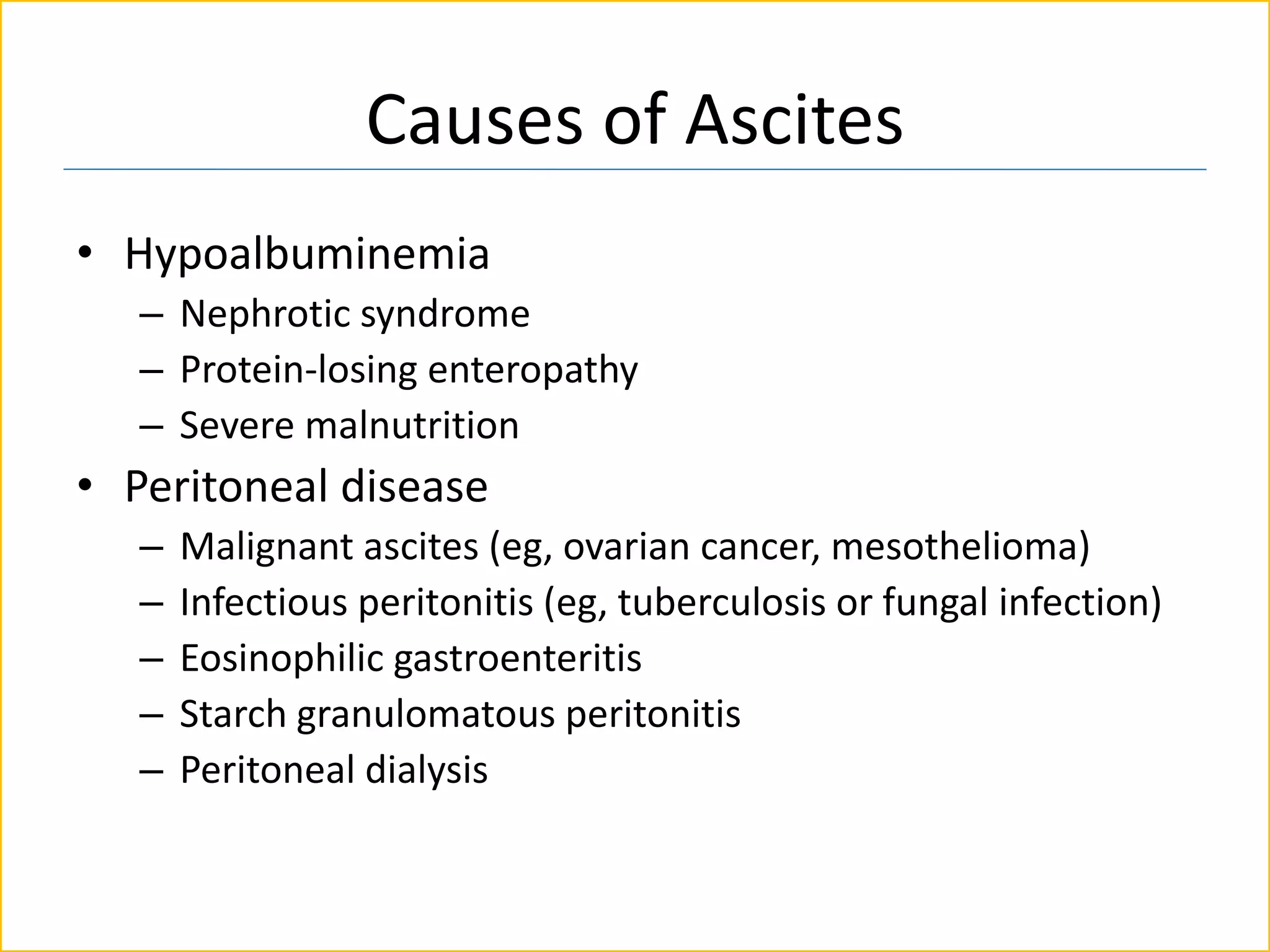 Causes of Ascites
• Hypoalbuminemia
– Nephrotic syndrome
– Protein-losing enteropathy
– Severe malnutrition
• Peritoneal disease
– Malignant ascites (eg, ovarian cancer, mesothelioma)
– Infectious peritonitis (eg, tuberculosis or fungal infection)
– Eosinophilic gastroenteritis
– Starch granulomatous peritonitis
– Peritoneal dialysis
 