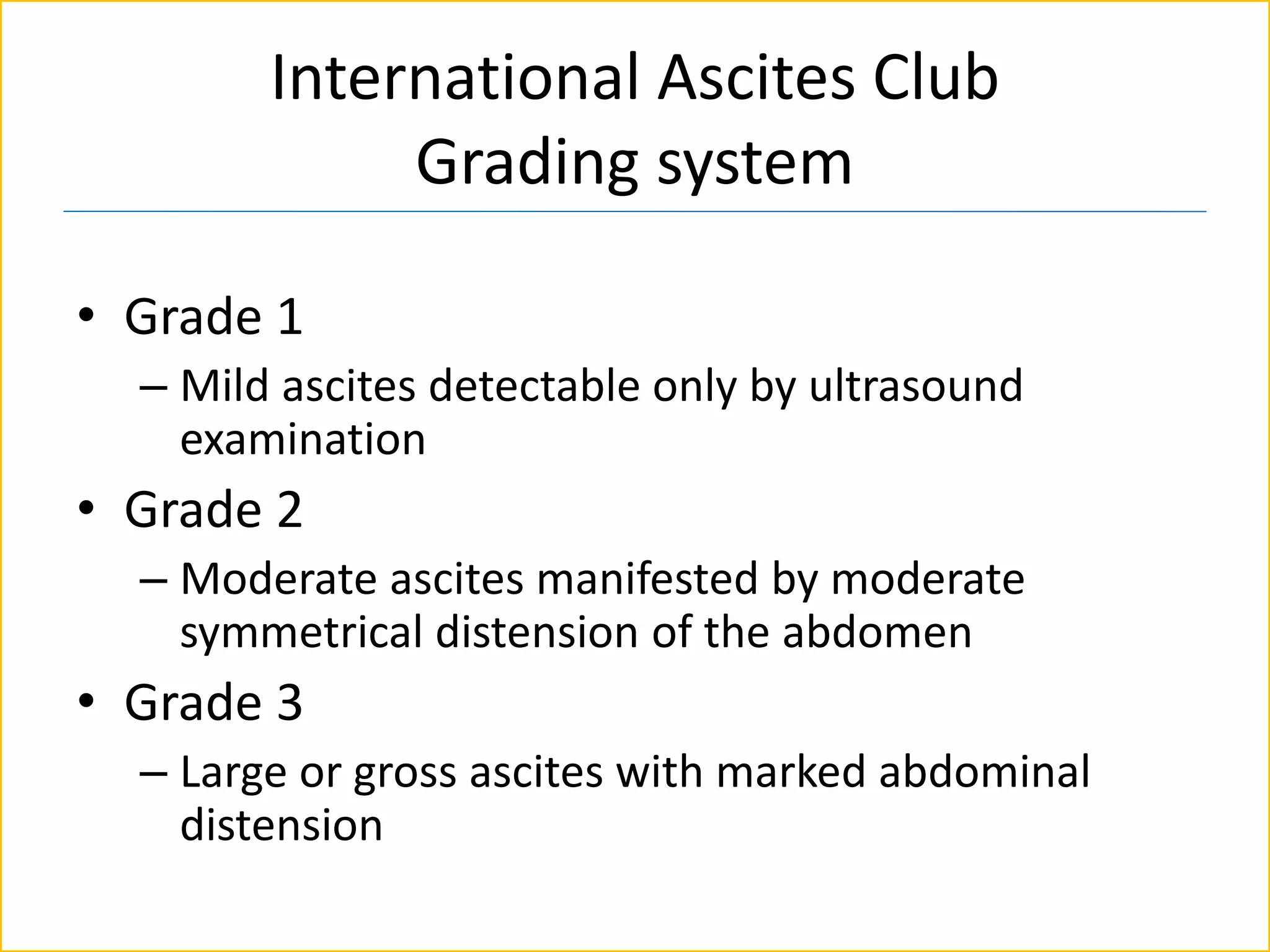 International Ascites Club
Grading system
• Grade 1
– Mild ascites detectable only by ultrasound
examination
• Grade 2
– Moderate ascites manifested by moderate
symmetrical distension of the abdomen
• Grade 3
– Large or gross ascites with marked abdominal
distension
 