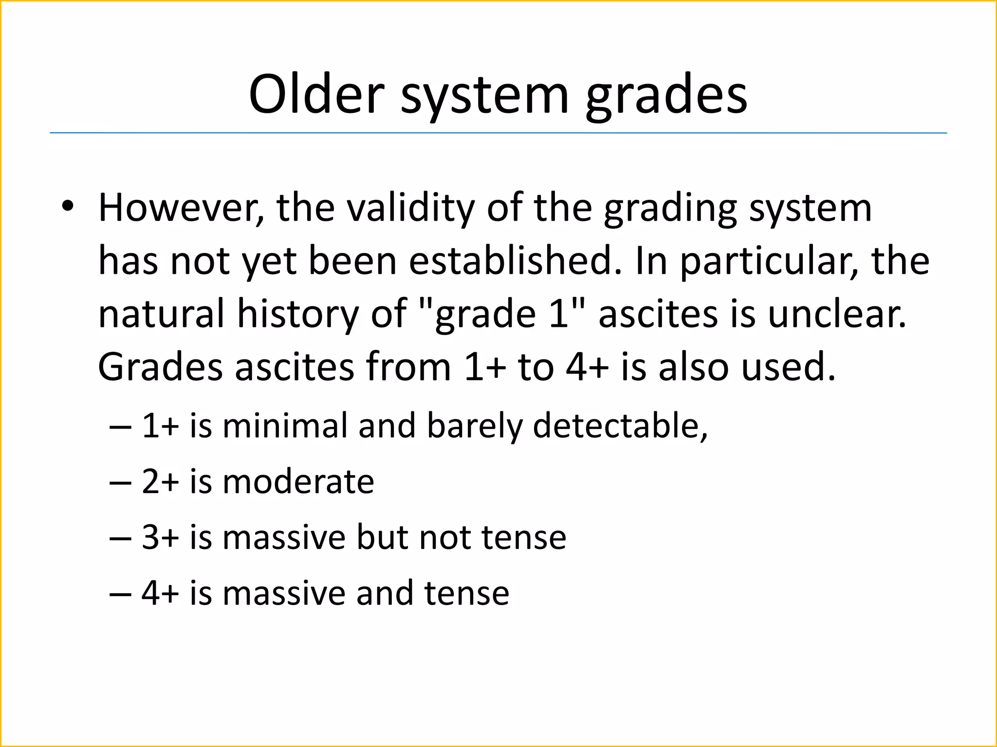 Older system grades
• However, the validity of the grading system
has not yet been established. In particular, the
natural history of "grade 1" ascites is unclear.
Grades ascites from 1+ to 4+ is also used.
– 1+ is minimal and barely detectable,
– 2+ is moderate
– 3+ is massive but not tense
– 4+ is massive and tense
 
