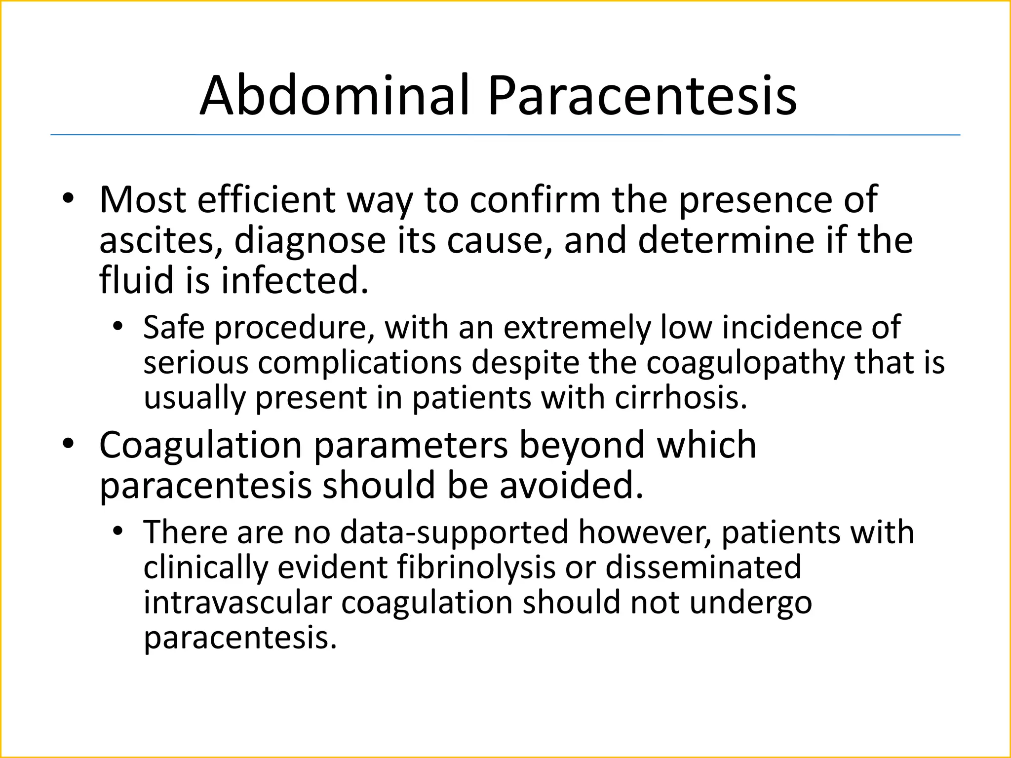 Abdominal Paracentesis
• Most efficient way to confirm the presence of
ascites, diagnose its cause, and determine if the
fluid is infected.
• Safe procedure, with an extremely low incidence of
serious complications despite the coagulopathy that is
usually present in patients with cirrhosis.
• Coagulation parameters beyond which
paracentesis should be avoided.
• There are no data-supported however, patients with
clinically evident fibrinolysis or disseminated
intravascular coagulation should not undergo
paracentesis.
 