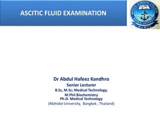 ASCITIC FLUID EXAMINATION
Dr Abdul Hafeez Kandhro
Senior Lecturer
B.Sc, M.Sc; Medical Technology,
M.Phil Biochemistry
Ph.D. Medical Technology
(Mahidol University, Bangkok , Thailand)
 