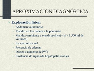 APROXIMACIÓN DIAGNÓSTICA Exploración física: Abdomen voluminoso Matidez en los flancos a la percusión Matidez cambiante y oleada ascítica(+ si > 1.500 ml de volumen) Estado nutricional Presencia de edemas Disnea o aumento de PVY Existencia de signos de hepatopatía crónica 