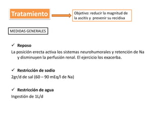 Tratamiento 
MEDIDAS GENERALES 
 Reposo 
La posición erecta activa los sistemas neurohumorales y retención de Na 
y disminuyen la perfusión renal. El ejercicio los exacerba. 
 Restricción de sodio 
2gr/d de sal (60 – 90 mEq/l de Na) 
 Restricción de agua 
Ingestión de 1L/d 
Objetivo: reducir la magnitud de 
la ascitis y prevenir su recidiva 
 
