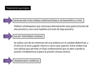 Tratamiento quirúrgico 
DERIVACIÓN PERCUTÁNEA PORTOSISTÉMICA INTRAHEPÁTICA (TIPS) 
Prótesis intrahepatica que comunica directamente vena porta (circuito de 
alta presión) y una vena hepática (circuito de baja presión). 
SHUNT PERITONEO-VENOSO 
Se coloca uno de los extremos de una prótesis en la cavidad abdominal, y 
el otro en la vena yugular interna o vena cava superior. Entre ambos hay 
una válvula que permite un flujo unidireccional que se abre cuando la 
presión intrabdominal supera la presión venosa central. 
TRANSPLANTE HEPÁTICO 
