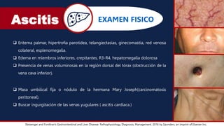 Ascitis
Sleisenger and Fordtran’s Gastrointestinal and Liver Disease: Pathophysiology, Diagnosis, Management. 2016 by Saunders, an imprint of Elsevier Inc.
EXAMEN FISICO
 Eritema palmar, hipertrofia parotidea, telangiectasias, ginecomastia, red venosa
colateral, esplenomegalia.
 Edema en miembros inferiores, crepitantes, R3-R4, hepatomegalia dolorosa
 Presencia de venas voluminosas en la región dorsal del tórax (obstrucción de la
vena cava inferior).
 Masa umbilical fija o nódulo de la hermana Mary Joseph(carcinomatosis
peritoneal).
 Buscar ingurgitación de las venas yugulares ( ascitis cardiaca.)
 