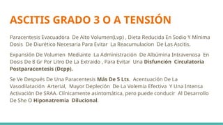 ASCITIS GRADO 3 O A TENSIÓN
Paracentesis Evacuadora De Alto Volumen(Lvp) , Dieta Reducida En Sodio Y Mínima
Dosis De Diurético Necesaria Para Evitar La Reacumulacion De Las Ascitis.
Expansión De Volumen Mediante La Administración De Albúmina Intravenosa En
Dosis De 8 Gr Por Litro De La Extraido , Para Evitar Una Disfunción Circulatoria
Postparacentesis (Dcpp).
Se Ve Después De Una Paracentesis Más De 5 Lts. Acentuación De La
Vasodilatación Arterial, Mayor Depleción De La Volemia Efectiva Y Una Intensa
Activación De SRAA. Clínicamente asintomática, pero puede conducir Al Desarrollo
De She O Hiponatremia Dilucional.
 