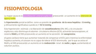 FISIOPATOLOGIA
La mayor causa es la vasodilatación arterial esplácnica provocando un aumento en la retención de
agua y sodio.
la hipertensión portal se define como un presión de gradiente de la vena hepática >5 mmhg ,
y clínicamente significativa cuando es > 10-12 mmhg .
Esta hipertensión estimula a la liberación de vasodilatadores (ON, MC), a la circulación
esplácnica, esto disminuye el volumen circulatorio efectivo (ECV), activando baroreceptores, el
sistema RAAS y el SNS provocando un aumento en la secreción de vasopresina.
el gasto cardiaco tiene que aumentar tratando de compensar el ECV, pero mientras la enfermedad
hepática aumenta, el corazon no es capaz de tolerar el ECV disminuido, por lo que se activa el
RAAS y el SNS provocando un aumento en la reabsorción renal de sodio y agua, aumentando el
volumen ascítico.
 