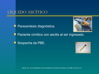 LÍQUIDO ASCÍTICO


   Paracentesis diagnóstica.

   Paciente cirrótico con ascitis al ser ingresado.

   Sospecha de PBE.




       Moore, K.P.; et al. Guidelines on the management of ascites in cirrhosis. Gut. 2006; 55. Sup Vi1-9
 