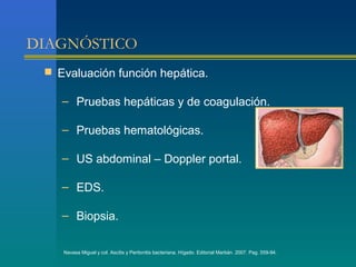 DIAGNÓSTICO
  Evaluación función hepática.

    – Pruebas hepáticas y de coagulación.

    – Pruebas hematológicas.

    – US abdominal – Doppler portal.

    – EDS.

    – Biopsia.

    Navasa Miguel y col. Ascitis y Peritonitis bacteriana. Hígado. Editorial Marbán. 2007. Pag. 559-94.
 
