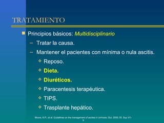 TRATAMIENTO
  Principios básicos: Multidisciplinario
    – Tratar la causa.
    – Mantener el pacientes con mínima o nula ascitis.
             Reposo.
             Dieta.
             Diuréticos.
             Paracentesis terapéutica.
             TIPS.
             Trasplante hepático.
      Moore, K.P.; et al. Guidelines on the management of ascites in cirrhosis. Gut. 2006; 55. Sup Vi1-
                                                    9
 