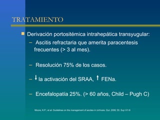 TRATAMIENTO
  Derivación portositémica intrahepática transyugular:
    – Ascitis refractaria que amerita paracentesis
      frecuentes (> 3 al mes).

    – Resolución 75% de los casos.

    –       la activación del SRAA,                                         FENa.

    – Encefalopatía 25%. (> 60 años, Child – Pugh C)

        Moore, K.P.; et al. Guidelines on the management of ascites in cirrhosis. Gut. 2006; 55. Sup Vi1-9
 