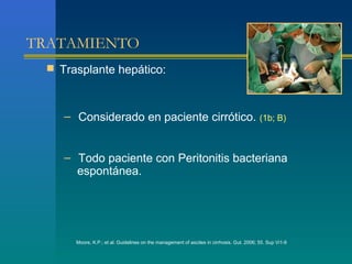 TRATAMIENTO
  Trasplante hepático:



    – Considerado en paciente cirrótico. (1b; B)


    – Todo paciente con Peritonitis bacteriana
      espontánea.




      Moore, K.P.; et al. Guidelines on the management of ascites in cirrhosis. Gut. 2006; 55. Sup Vi1-9
 