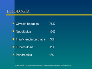 ETIOLOGÍA

   Cirrosis hepática                                           75%

   Neoplásica                                                  10%

   Insuficiencia cardiaca                                       3%

   Tuberculosis                                                 2%

   Pancreatitis                                                1%


    Ortega Rolando y col. Ascitis. Gastroenterología y Hepatología. Editorial Celsus. 2006. Pag. 361- 372.
 