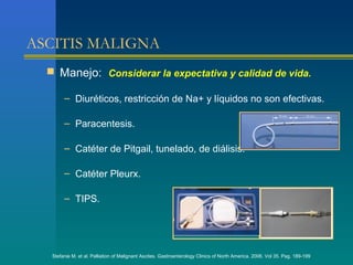 ASCITIS MALIGNA
   Manejo: Considerar la expectativa y calidad de vida.

        – Diuréticos, restricción de Na+ y líquidos no son efectivas.

        – Paracentesis.

        – Catéter de Pitgail, tunelado, de diálisis.

        – Catéter Pleurx.

        – TIPS.




   Stefanie M. et al. Palliation of Malignant Ascites. Gastroenterology Clinics of North America. 2006. Vol 35. Pag. 189-199
 