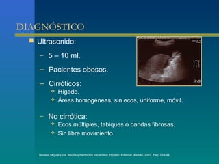 DIAGNÓSTICO
   Ultrasonido:

     – 5 – 10 ml.

     – Pacientes obesos.
     – Cirróticos:
                  Hígado.
                  Áreas homogéneas, sin ecos, uniforme, móvil.

     – No cirrótica:
        Ecos múltiples, tabiques o bandas fibrosas.
        Sin libre movimiento.



     Navasa Miguel y col. Ascitis y Peritonitis bacteriana. Hígado. Editorial Marbán. 2007. Pag. 559-94.
 