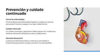 Prevención y cuidado
continuado
Control de enfermedades
El control efectivo de enfermedades hepáticas y cardíacas es esencial
para prevenir la ascitis y asegurar una mejor calidad de vida.
Cuidado continuado
Un cuidado continuado y seguimiento médico regular son cruciales para
mantener el bienestar del paciente y evitar complicaciones.
Educación del paciente
La educación del paciente sobre su condición y autocuidado es
fundamental para prevenir recaídas y fomentar una vida saludable.
 