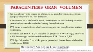 PARACENTESIS GRAN VOLUMEN
• Ser más eficaz y más seguro en el manejo de grandes volumen ascitis en
comparación con el tto. con diuréticos.
• < incidencia de la disfunción renal, alteraciones de electrolitos y mucho <
perturbaciones en el estado sistémico y hemodinámico.
• LVP es un procedimiento relativamente seguro con complicación mínimo
los riesgos.
• Pacientes con INR> 1,5 y el recuento de plaquetas <50 × 10. 6 g / dl mostró
< 1% hemorragia cutánea mínima después LVP. Otros < 0,5%.
• LVP. 8gr/ albumina/l en >5 L, puede prevenir el desarrollo de disfunción
renal a pesar PICD.
Am J Gastroenterol https://doi.org/10.1038/s41395-018-0185-6
 
