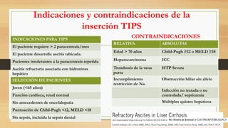 Indicaciones y contraindicaciones de la
inserción TIPS
INDICACIONES PARA TIPS
El paciente requiere > 2 paracentesis/mes
El paciente desarrolla ascitis tabicada.
Pacientes intolerantes a la paracentesis repetida
Ascitis refractaria asociada con hidrotórax
hepático
SELECCIÓN DE PACIENTES
Joven (<65 años)
Función cardíaca, renal normal
Sin antecedentes de encefalopatía
Puntuación de Child-Pugh <12, MELD <18
Sin sepsis, incluida la sepsis dental
RELATIVA ABSOLUTAS
Edad > 70 años Child-Pugh ≥12 o MELD ≥18
Hepatocarcinoma ICC
Trombosis de la vena
porta
HTP Severa
Incumplimiento
restricción de Na.
Obstrucción biliar sin alivio
Infección no tratada o no
controlada/ septicemia
Múltiples quistes hepáticos
CONTRAINDICACIONES
Am J Gastroenterol https://doi.org/10.1038/s41395-018-0185-6
 