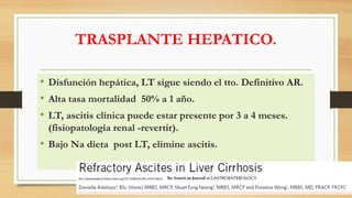 TRASPLANTE HEPATICO.
• Disfunción hepática, LT sigue siendo el tto. Definitivo AR.
• Alta tasa mortalidad 50% a 1 año.
• LT, ascitis clínica puede estar presente por 3 a 4 meses.
(fisiopatología renal -revertir).
• Bajo Na dieta post LT, elimine ascitis.
Am J Gastroenterol https://doi.org/10.1038/s41395-018-0185-6
 