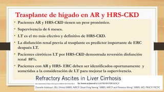 Trasplante de hígado en AR y HRS-CKD
• Pacientes AR y HRS-CKD tienen un peor pronóstico.
• Supervivencia de 6 meses.
• LT es el tto más efectivo y definitivo de HRS-CKD.
• La disfunción renal previa al trasplante es predictor importante de ERC
después LT.
• Pacientes cirróticos LT por HRS-CKD demostrada reversión disfunción
renal 88%.
• Pacientes con AR y HRS- ERC deben ser identificados oportunamente y
sometidas a la consideración de LT para mejorar la supervivencia.
Am J Gastroenterol https://doi.org/10.1038/s41395-018-0185-6
 