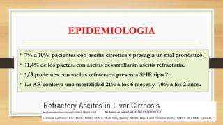 EPIDEMIOLOGIA
• 7% a 10% pacientes con ascitis cirrótica y presagia un mal pronóstico.
• 11,4% de los pactes. con ascitis desarrollarán ascitis refractaria.
• 1/3 pacientes con ascitis refractaria presenta SHR tipo 2.
• La AR conlleva una mortalidad 21% a los 6 meses y 70% a los 2 años.
Am J Gastroenterol https://doi.org/10.1038/s41395-018-0185-6
 