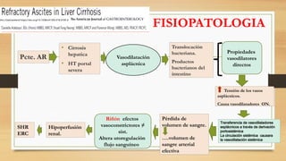 FISIOPATOLOGIA
Pcte. AR
• Cirrosis
hepatica
• HT portal
severa
Vasodilatación
asplácnica
Translocación
bacteriana.
Productos
bacterianos del
intestino
Tensión de los vasos
asplácnicos.
Causa vasodilatadores ON.
Propiedades
vasodilatores
directos
Transferencia de vasodilatadores
esplácnicos a través de derivación
portosistémica
La circulación sistémica causara
la vasodilatación sistémica
Pérdida de
volumen de sangre.
….volumen de
sangre arterial
efectiva
Riñón efectos
vasoconstrictores ≠
sist.
Altera utoregulación
flujo sanguíneo
Hipoperfusión
renal.
SHR
ERC
Am J Gastroenterol https://doi.org/10.1038/s41395-018-0185-6
 