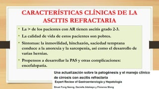 CARACTERÍSTICAS CLÍNICAS DE LA
ASCITIS REFRACTARIA
• La > de los pacientes con AR tienen ascitis grado 2-3.
• La calidad de vida de estos pacientes son pobres.
• Síntomas: la inmovilidad, hinchazón, saciedad temprana
conduce a la anorexia y la sarcopenia, así como el desarrollo de
varias hernias.
• Propensos a desarrollar la PAS y otras complicaciones:
encefalopatía.
 
