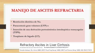 MANEJO DE ASCITIS REFRACTARIA
• Restricción dietética de Na.
• Paracentesis gran volumen (LVP) o
• Inserción de una derivación portosistémica intrahepática transyugular
(TIPS).
• Trasplante de hígado (LT).
Am J Gastroenterol https://doi.org/10.1038/s41395-018-0185-6
 