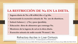 LA RESTRICCIÓN DE Na EN LA DIETA.
• Ingesta diaria de Na a 88 mMol/dia o 2 g/día.
• Aumentando la excreción urinaria de Na uso de diuréticos.
• Inducir balance ( - ) Na y peso (perdida).
• Educación dieta de alimentos que contenga Na.
• Monitoreo de la ingesta de sal en la dieta diaria.
• Excreción urinaria de sodio excede 78 mmol / día
Am J Gastroenterol https://doi.org/10.1038/s41395-018-0185-6
 