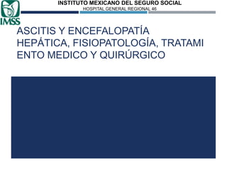 INSTITUTO MEXICANO DEL SEGURO SOCIAL
HOSPITAL GENERAL REGIONAL 46

ASCITIS Y ENCEFALOPATÍA
HEPÁTICA, FISIOPATOLOGÍA, TRATAMI
ENTO MEDICO Y QUIRÚRGICO

 