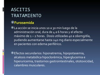 ASCITIS
TRATAMIENTO
Furosemida
 La acción se inicia unos 10 a 30 min luego de la
  administración oral, dura de 4 a 6 horas y el efecto
  máximo de 1 – 2 horas. Dosis utilizadas 40 a 160mg/día,
  pudiendo aumentarse hasta 240 mg diario especialmente
  en pacientes con edema periférico.

 Efectos secundarios: hiponatremia, hipopotasemia,
  alcalosis metabólica hipoclorémica, hiperglucemia e
  hiperuricemia, trastornos gastrointestinales, ototoxicidad,
  calambres musculares.
 