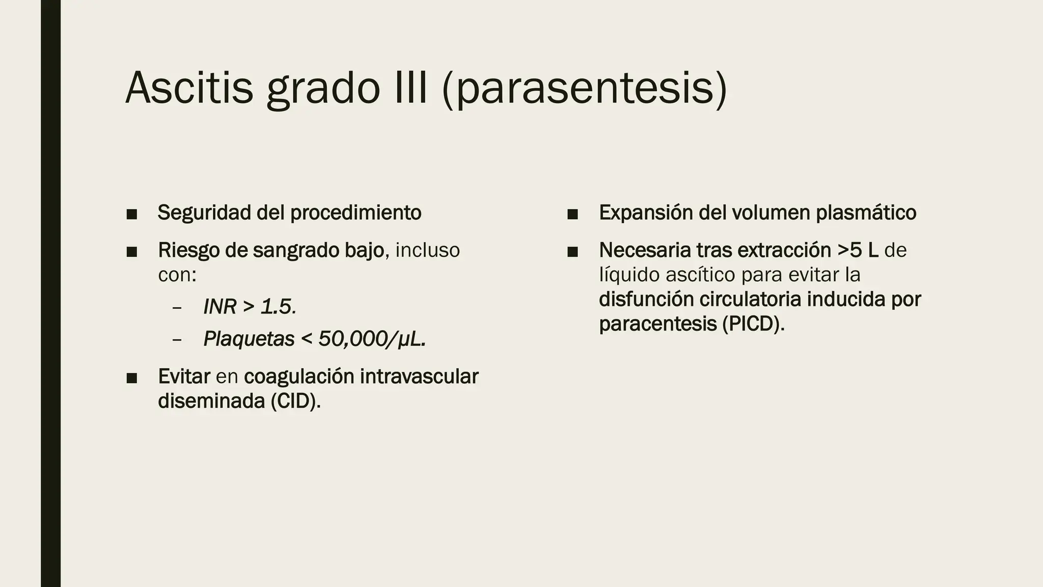 Ascitis grado III (parasentesis)
■ Seguridad del procedimiento
■ Riesgo de sangrado bajo, incluso
con:
– INR > 1.5.
– Plaquetas < 50,000/μL.
■ Evitar en coagulación intravascular
diseminada (CID).
■ Expansión del volumen plasmático
■ Necesaria tras extracción >5 L de
líquido ascítico para evitar la
disfunción circulatoria inducida por
paracentesis (PICD).
 
