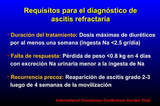 • Duración del tratamiento: Dosis máximas de diuréticos
por al menos una semana (ingesta Na <2.5 gr/día)
Requisitos para el diagnóstico deRequisitos para el diagnóstico de
ascitis refractariaascitis refractaria
• Falta de respuesta: Pérdida de peso <0.8 kg en 4 días
con excreción Na urinaria menor a la ingesta de Na
• Recurrencia precoz: Reaparición de ascitis grado 2-3
luego de 4 semanas de la movilización
International Consensus Conference Ascites ClubInternational Consensus Conference Ascites Club
 