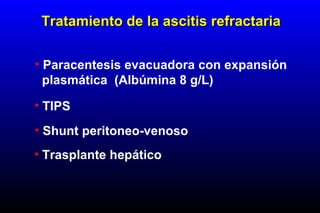 • Paracentesis evacuadora con expansión
plasmática (Albúmina 8 g/L)
• TIPS
• Shunt peritoneo-venoso
• Trasplante hepático
Tratamiento de la ascitis refractariaTratamiento de la ascitis refractaria
 
